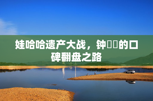 娃哈哈遗产大战，钟睒睒的口碑翻盘之路