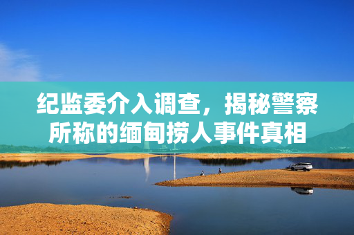 纪监委介入调查，揭秘警察所称的缅甸捞人事件真相