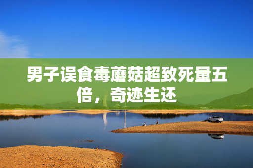 男子误食毒蘑菇超致死量五倍，奇迹生还
