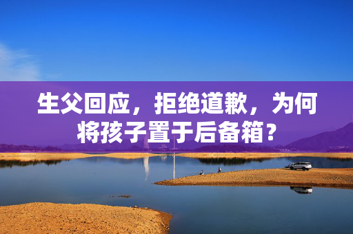 生父回应，拒绝道歉，为何将孩子置于后备箱？