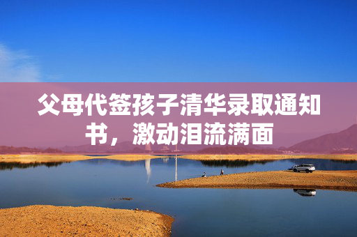 父母代签孩子清华录取通知书，激动泪流满面