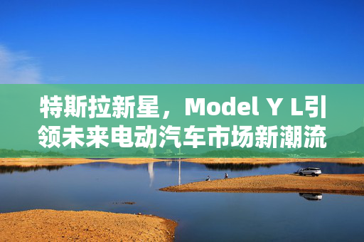 特斯拉新星，Model Y L引领未来电动汽车市场新潮流