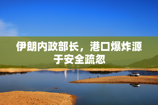 伊朗内政部长，港口爆炸源于安全疏忽