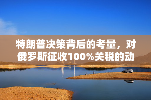 特朗普决策背后的考量，对俄罗斯征收100%关税的动因分析