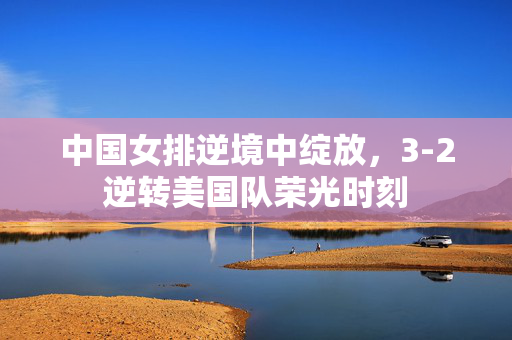 中国女排逆境中绽放，3-2逆转美国队荣光时刻