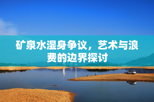矿泉水湿身争议，艺术与浪费的边界探讨