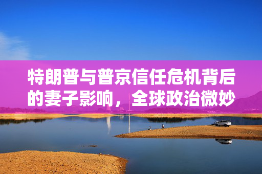 特朗普与普京信任危机背后的妻子影响，全球政治微妙关系的探究