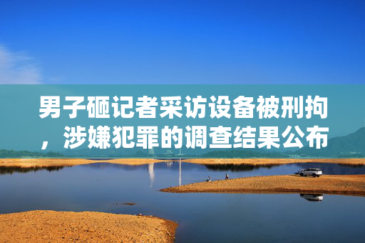 男子砸记者采访设备被刑拘，涉嫌犯罪的调查结果公布