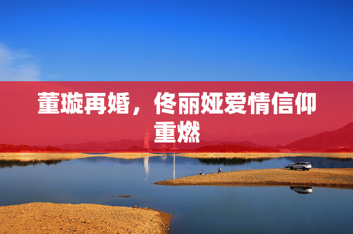 董璇再婚，佟丽娅爱情信仰重燃