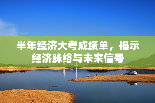 半年经济大考成绩单，揭示经济脉络与未来信号