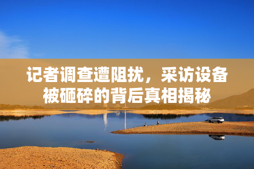 记者调查遭阻扰，采访设备被砸碎的背后真相揭秘