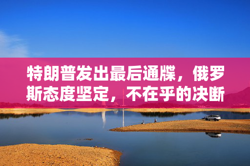 特朗普发出最后通牒，俄罗斯态度坚定，不在乎的决断