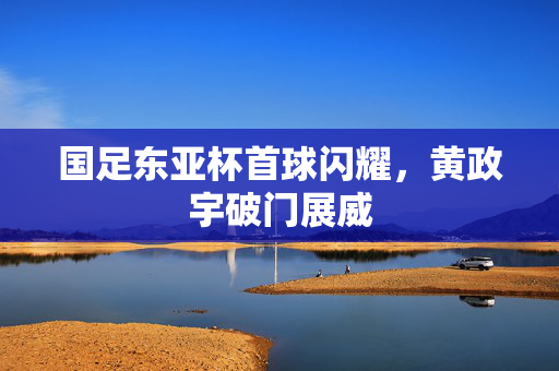 国足东亚杯首球闪耀，黄政宇破门展威