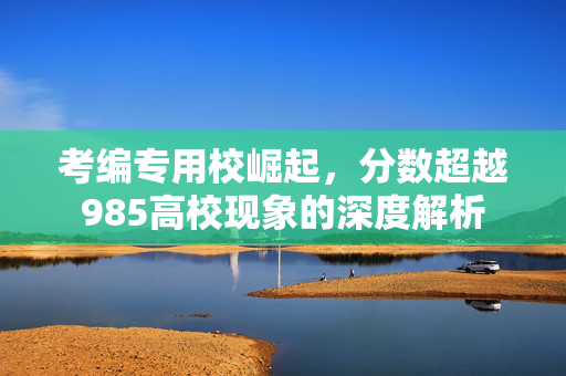 考编专用校崛起，分数超越985高校现象的深度解析