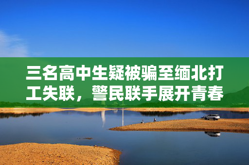 三名高中生疑被骗至缅北打工失联，警民联手展开青春迷途解救行动