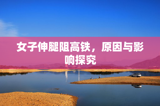女子伸腿阻高铁，原因与影响探究