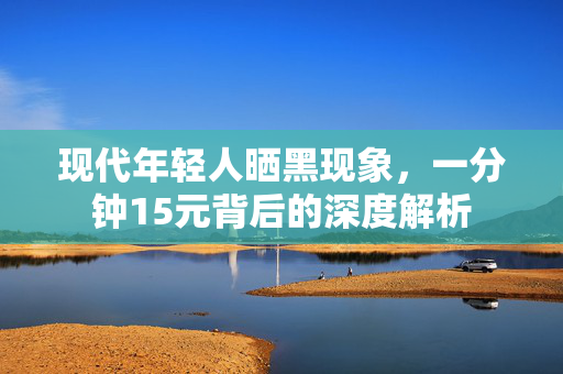 现代年轻人晒黑现象，一分钟15元背后的深度解析