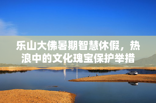 乐山大佛暑期智慧休假，热浪中的文化瑰宝保护举措