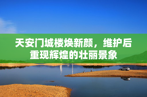 天安门城楼焕新颜，维护后重现辉煌的壮丽景象