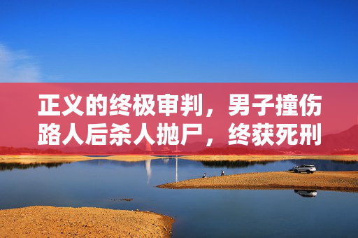 正义的终极审判，男子撞伤路人后杀人抛尸，终获死刑执行