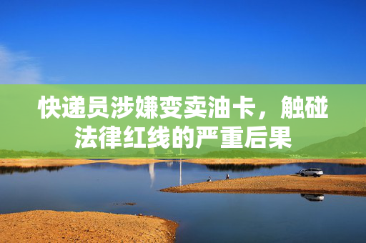 快递员涉嫌变卖油卡，触碰法律红线的严重后果