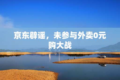京东辟谣，未参与外卖0元购大战