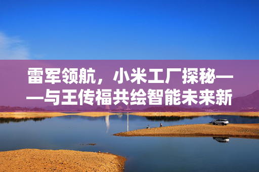 雷军领航，小米工厂探秘——与王传福共绘智能未来新篇章