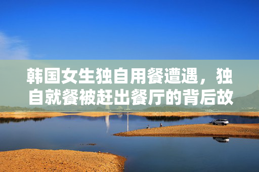 韩国女生独自用餐遭遇，独自就餐被赶出餐厅的背后故事