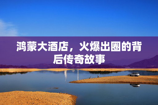 鸿蒙大酒店，火爆出圈的背后传奇故事