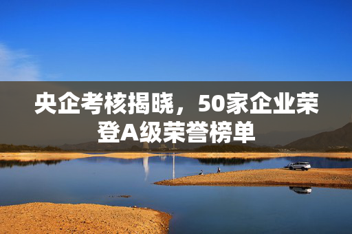 央企考核揭晓，50家企业荣登A级荣誉榜单