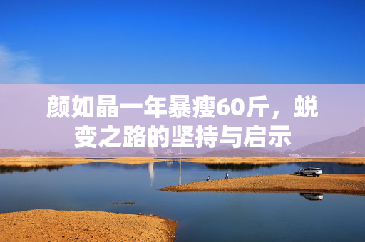 颜如晶一年暴瘦60斤，蜕变之路的坚持与启示