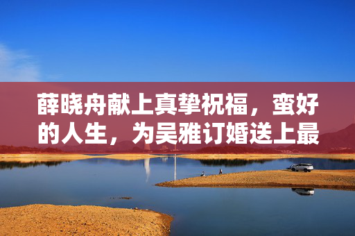 薛晓舟献上真挚祝福，蛮好的人生，为吴雅订婚送上最美祝愿