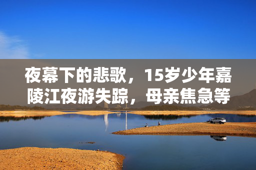 夜幕下的悲歌，15岁少年嘉陵江夜游失踪，母亲焦急等待消息