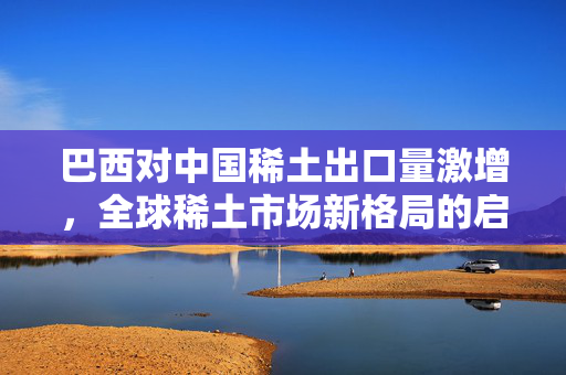 巴西对中国稀土出口量激增，全球稀土市场新格局的启示
