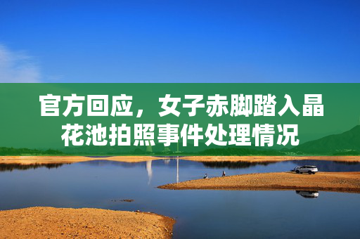 官方回应，女子赤脚踏入晶花池拍照事件处理情况