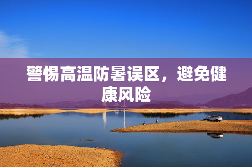 警惕高温防暑误区，避免健康风险
