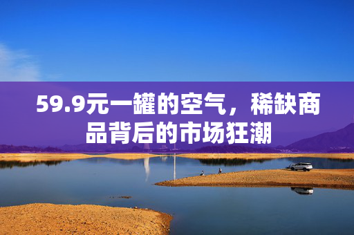59.9元一罐的空气，稀缺商品背后的市场狂潮