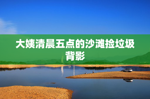 大姨清晨五点的沙滩捡垃圾背影