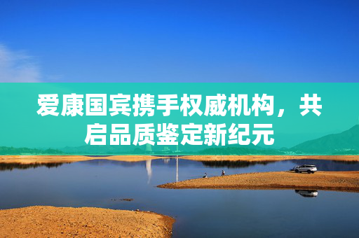 爱康国宾携手权威机构，共启品质鉴定新纪元