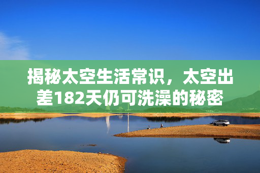揭秘太空生活常识，太空出差182天仍可洗澡的秘密