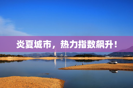 炎夏城市，热力指数飙升！