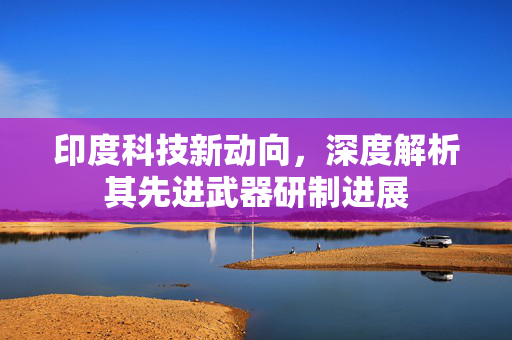 印度科技新动向，深度解析其先进武器研制进展