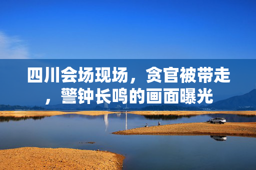 四川会场现场，贪官被带走，警钟长鸣的画面曝光