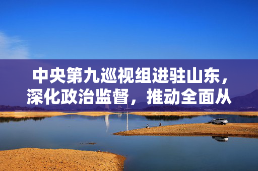 中央第九巡视组进驻山东，深化政治监督，推动全面从严治党向纵深发展