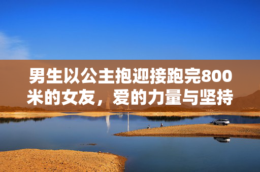 男生以公主抱迎接跑完800米的女友，爱的力量与坚持的瞬间