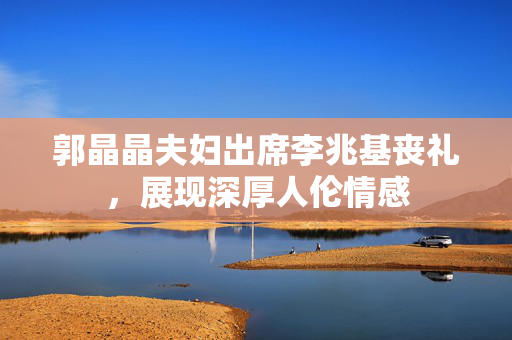 郭晶晶夫妇出席李兆基丧礼，展现深厚人伦情感