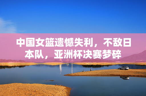 中国女篮遗憾失利，不敌日本队，亚洲杯决赛梦碎