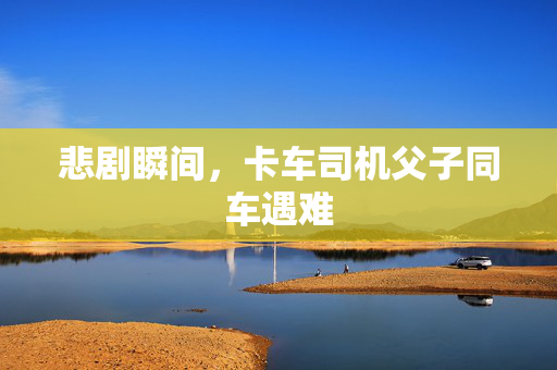 悲剧瞬间，卡车司机父子同车遇难