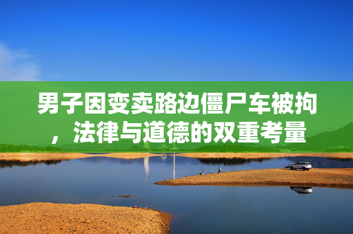 男子因变卖路边僵尸车被拘，法律与道德的双重考量