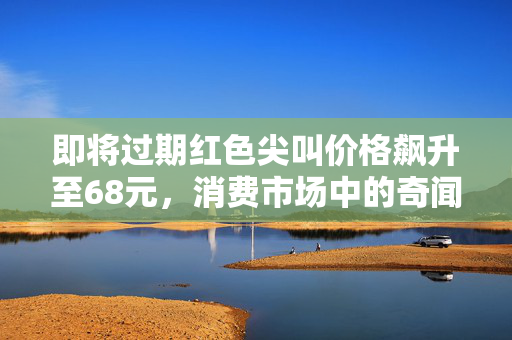 即将过期红色尖叫价格飙升至68元，消费市场中的奇闻异事